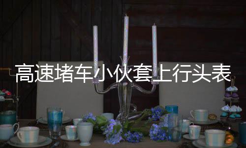 高速堵車小伙套上行頭表演舞獅，傳統(tǒng)文化與創(chuàng)新精神的完美結(jié)合