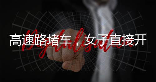 高速路堵車，女子直接開練——現(xiàn)場直擊與深度解析