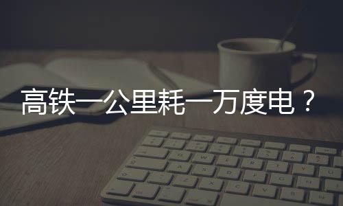 高鐵一公里耗一萬度電？假