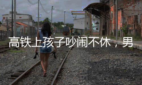 高鐵上孩子吵鬧不休，男子機(jī)智一句話巧妙制止