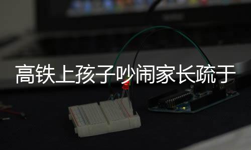 高鐵上孩子吵鬧家長疏于管理，男子憤怒呼吁文明乘車新風尚