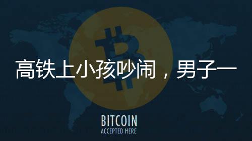 高鐵上小孩吵鬧，男子一句話巧妙制服——文明出行呼喚你我共同行動