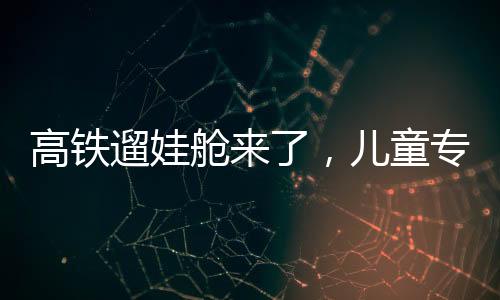高鐵遛娃艙來(lái)了，兒童專屬出行空間的創(chuàng)新探索