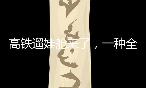 高鐵遛娃艙來了，一種全新的親子出行體驗(yàn)