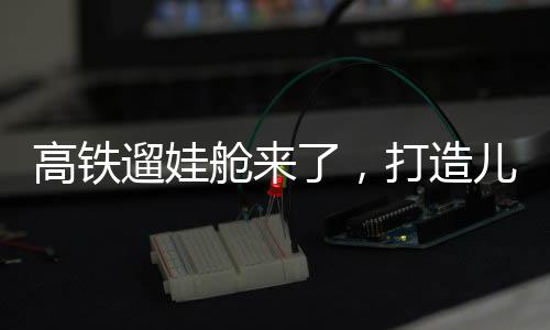 高鐵遛娃艙來(lái)了，打造兒童友好出行新體驗(yàn)