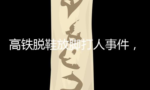 高鐵脫鞋放腳打人事件，男子被行政拘留