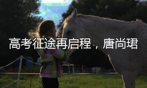 高考征途再啟程，唐尚珺堅持夢想第十六戰(zhàn)，清華夢繼續(xù)揚帆起航