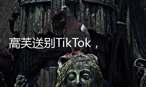 高芙送別TikTok，社交媒體巨頭轉型之際的告別儀式