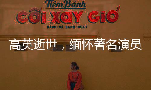高英逝世，緬懷著名演員的一生貢獻(xiàn)