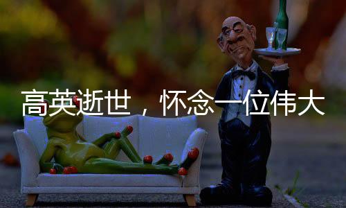 高英逝世，懷念一位偉大的演員，一代人心中的英雄隕落