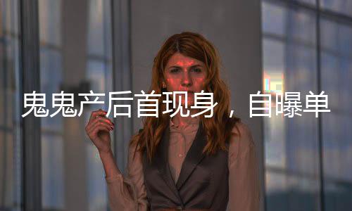 鬼鬼產(chǎn)后首現(xiàn)身，自曝單身想找男友