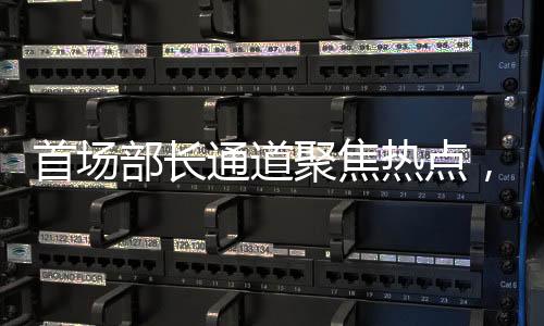 首場(chǎng)部長(zhǎng)通道聚焦熱點(diǎn)，權(quán)威解讀經(jīng)濟(jì)與社會(huì)發(fā)展新動(dòng)向