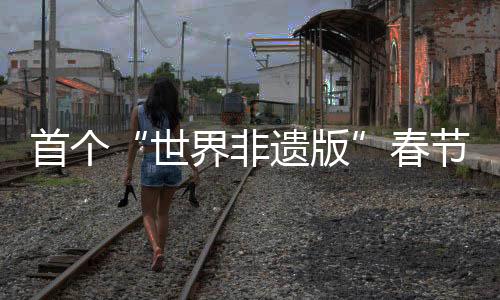 首個(gè)“世界非遺版”春節(jié)將至，年輕人會(huì)怎樣迎接？