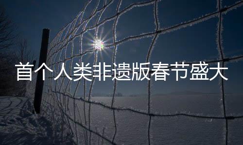 首個(gè)人類非遺版春節(jié)盛大來(lái)臨
