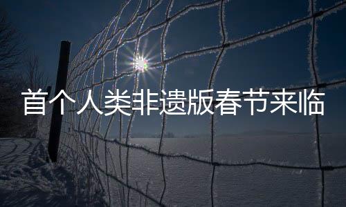 首個(gè)人類非遺版春節(jié)來臨，傳統(tǒng)文化煥發(fā)新生機(jī)