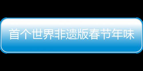 首個世界非遺版春節(jié)年味滿滿，多彩活動盡顯中華文化魅力