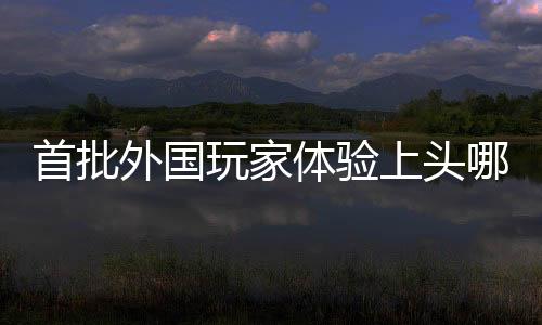 首批外國玩家體驗上頭哪吒2，游戲全球化再掀熱潮