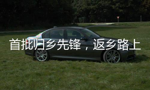 首批歸鄉(xiāng)先鋒，返鄉(xiāng)路上的故事與情感寄托