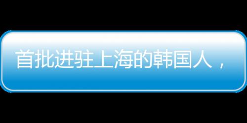 首批進(jìn)駐上海的韓國人，先行者的財(cái)富故事