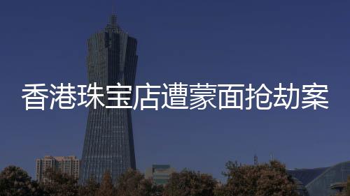 香港珠寶店遭蒙面搶劫案紀實，劫匪行徑猖獗，警方全力追緝