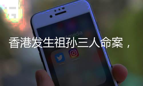 香港發(fā)生祖孫三人命案，警方迅速介入調(diào)查