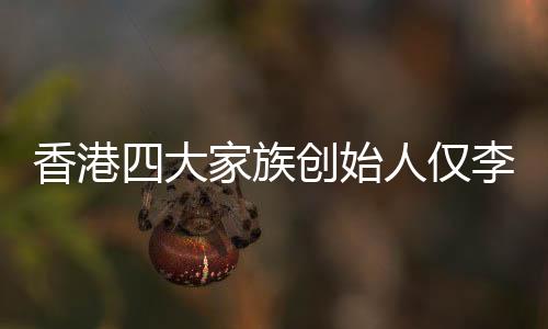 香港四大家族創(chuàng)始人僅李嘉誠健在