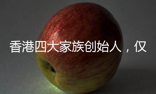 香港四大家族創(chuàng)始人，僅李嘉誠(chéng)健在，背后的故事引人深思