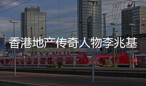香港地產(chǎn)傳奇人物李兆基逝世，享年九十七歲
