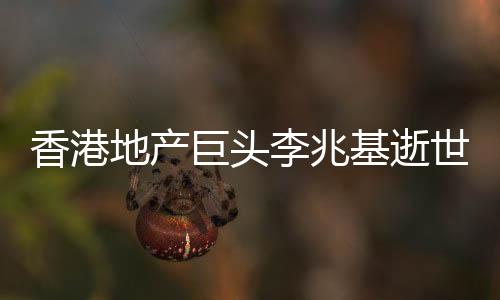 香港地產(chǎn)巨頭李兆基逝世，享年97歲
