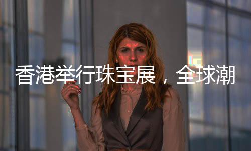 香港舉行珠寶展，全球潮流珠寶璀璨呈現(xiàn)