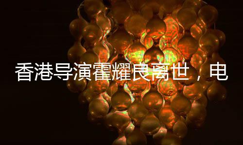 香港導演霍耀良離世，電影界痛失巨匠