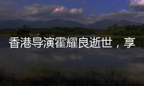 香港導演霍耀良逝世，享年六十八歲
