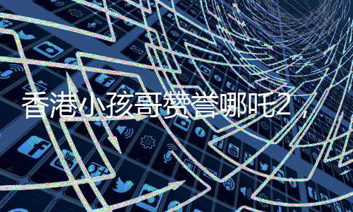 香港小孩哥贊譽哪吒2，至少三刷，深受觀眾喜愛