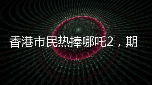 香港市民熱捧哪吒2，期待第三部上映，期待火焰再燃
