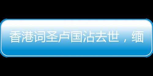 香港詞圣盧國沾去世，緬懷一代才子，他的創(chuàng)作將永遠(yuǎn)流傳于世
