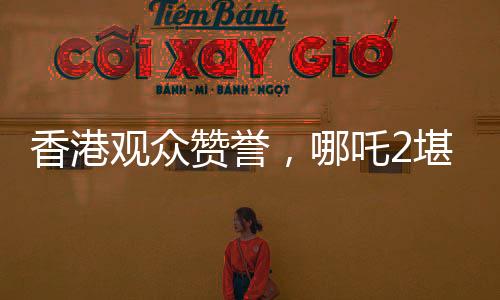 香港觀眾贊譽，哪吒2堪稱世界頂流作品