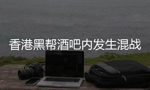 香港黑幫酒吧內(nèi)發(fā)生混戰(zhàn)，警方介入調(diào)查