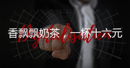 香飄飄奶茶，一杯十六元的高品質(zhì)享受