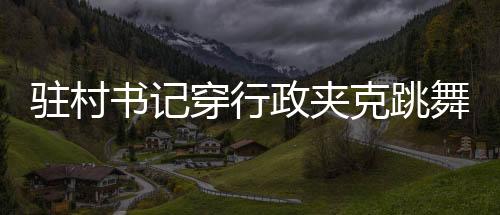 駐村書記穿行政夾克跳舞帶貨，一場別開生面的鄉(xiāng)村推廣活動