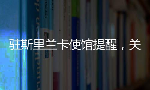 駐斯里蘭卡使館提醒，關注安全與健康，保障在斯中國公民權益