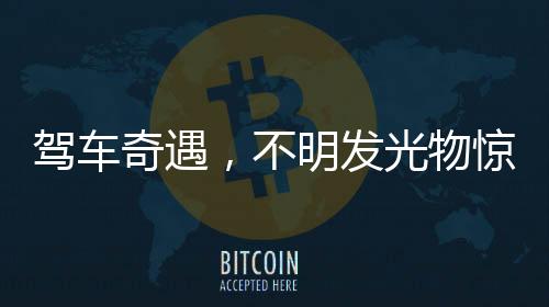 駕車奇遇，不明發(fā)光物驚現(xiàn)夜空