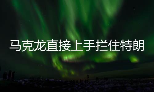 馬克龍直接上手?jǐn)r住特朗普發(fā)言，國際峰會上的意外一幕