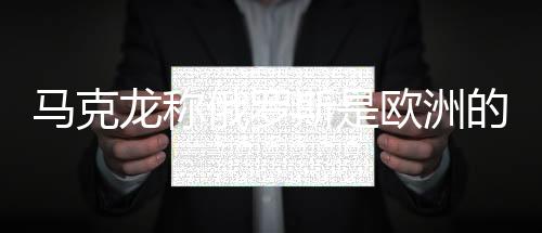 馬克龍稱俄羅斯是歐洲的威脅，普京回應(yīng)——歐洲安全局勢再引關(guān)注