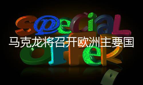 馬克龍將召開歐洲主要國家會議，深化合作，共謀未來