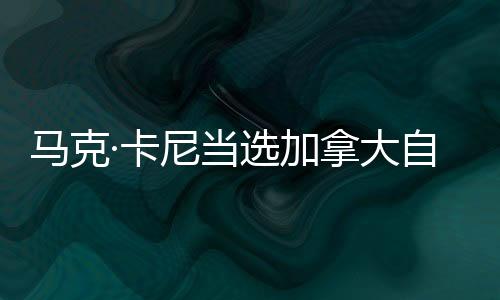 馬克·卡尼當選加拿大自由黨領導人 中方回應