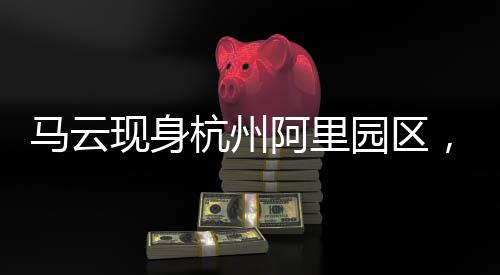 馬云現(xiàn)身杭州阿里園區(qū)，探訪數(shù)字時(shí)代的阿里新篇章