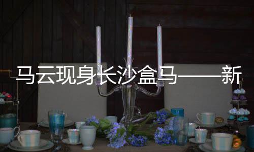 馬云現(xiàn)身長(zhǎng)沙盒馬——新零售領(lǐng)域的深度洞察