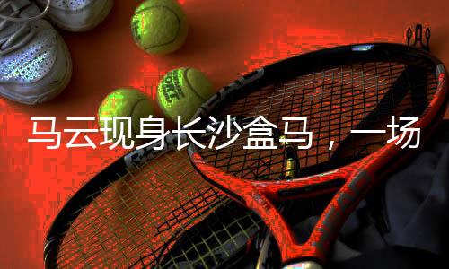馬云現身長沙盒馬，一場商業(yè)與科技的驚喜邂逅
