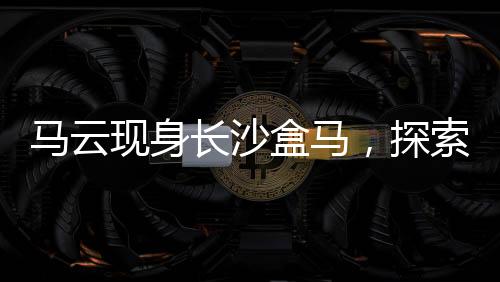 馬云現(xiàn)身長沙盒馬，探索新零售革命的一二三四五六七八九十