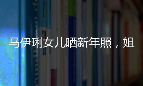 馬伊琍女兒曬新年照，姐妹倆酷似文章